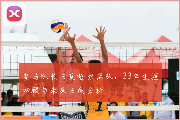 皇马队长卡瓦哈尔离队，23年生涯回顾与未来去向分析