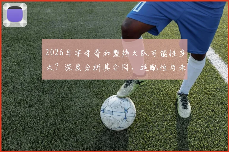 2026年字母哥加盟热火队可能性多大？深度分析其合同、适配性与未来走向