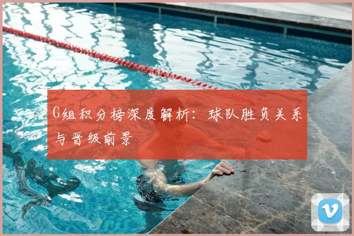 G组积分榜深度解析：球队胜负关系与晋级前景