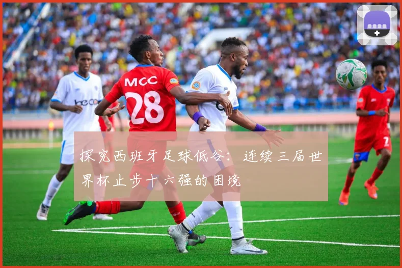探究西班牙足球低谷：连续三届世界杯止步十六强的困境