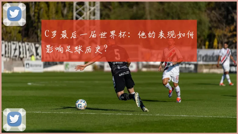 C罗最后一届世界杯：他的表现如何影响足球历史？