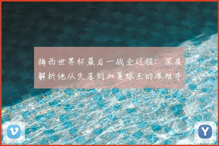 梅西世界杯最后一战全过程：深度解析他从失落到加冕球王的艰难夺冠之路